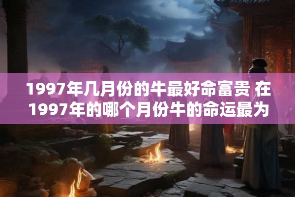 1997年几月份的牛最好命富贵 在1997年的哪个月份牛的命运最为富贵
