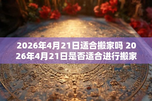 2026年4月21日适合搬家吗 2026年4月21日是否适合进行搬家
