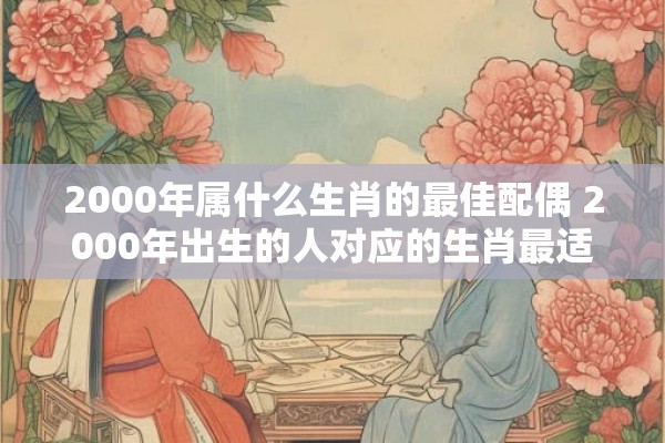 2000年属什么生肖的最佳配偶 2000年出生的人对应的生肖最适合选择哪些生肖为配偶 2000年属什么生肖的最佳配偶 2000年出生的人对应的生肖最适合选择哪些生肖为配偶