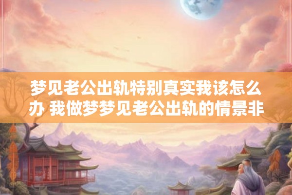 梦见老公出轨特别真实我该怎么办 我做梦梦见老公出轨的情景非常真实我该如何应对