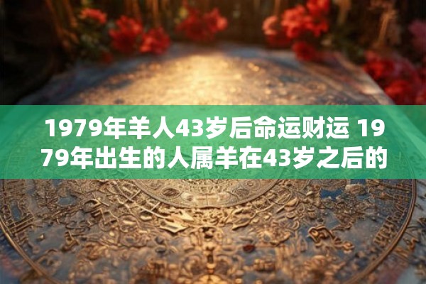 1979年羊人43岁后命运财运 1979年出生的人属羊在43岁之后的命运和财运如何