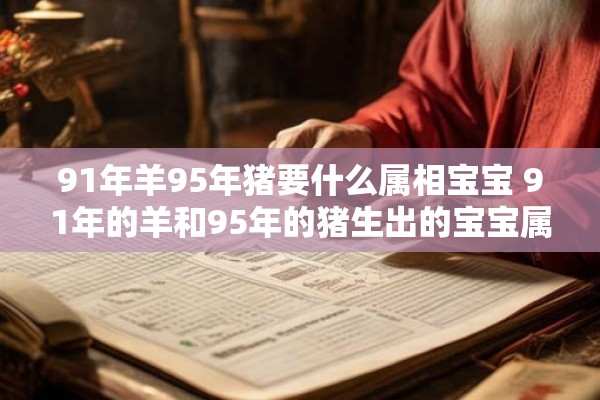 91年羊95年猪要什么属相宝宝 91年的羊和95年的猪生出的宝宝属于哪个属相呢