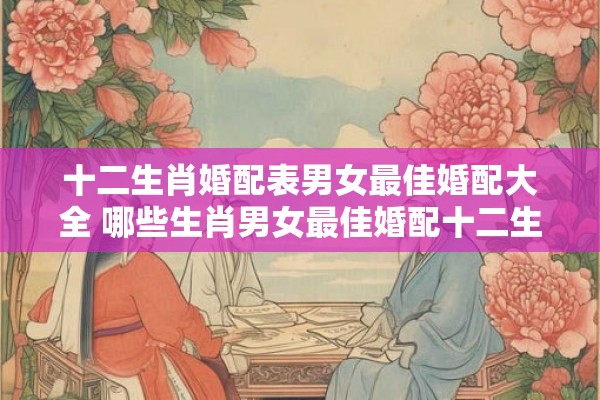 十二生肖婚配表男女最佳婚配大全 哪些生肖男女最佳婚配十二生肖婚配表完全指南