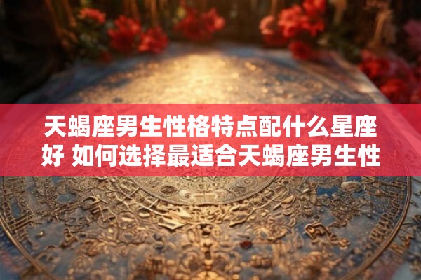 天蝎座男生性格特点配什么星座好 如何选择最适合天蝎座男生性格特点的星座配对