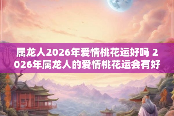 属龙人2026年爱情桃花运好吗 2026年属龙人的爱情桃花运会有好转吗