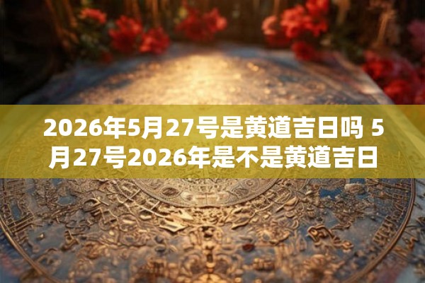 2026年5月27号是黄道吉日吗 5月27号2026年是不是黄道吉日