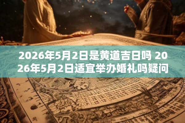 2026年5月2日是黄道吉日吗 2026年5月2日适宜举办婚礼吗疑问该日是否为黄道吉日