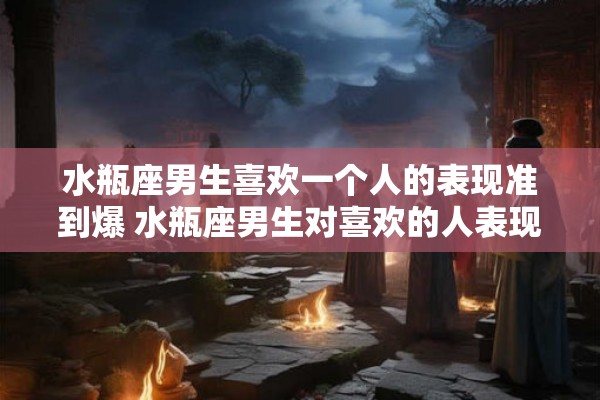 水瓶座男生喜欢一个人的表现准到爆 水瓶座男生对喜欢的人表现的特征有哪些
