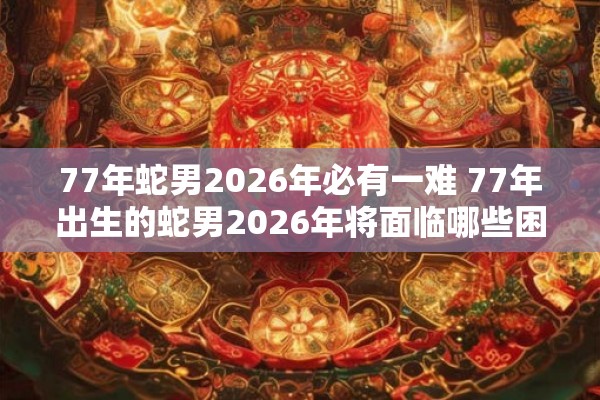 77年蛇男2026年必有一难 77年出生的蛇男2026年将面临哪些困难
