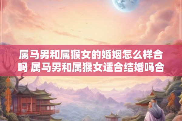 属马男和属猴女的婚姻怎么样合吗 属马男和属猴女适合结婚吗合拍度如何