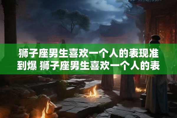 狮子座男生喜欢一个人的表现准到爆 狮子座男生喜欢一个人的表现准确到何种程度 狮子座男生喜欢一个人的表现准到爆 狮子座男生喜欢一个人的表现准确到何种程度
