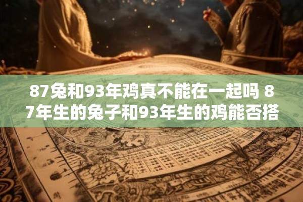 87兔和93年鸡真不能在一起吗 87年生的兔子和93年生的鸡能否搭配成匹配