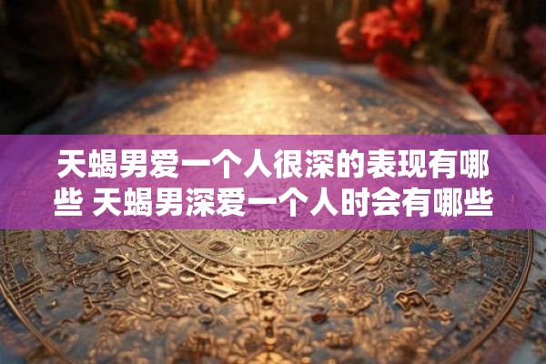 天蝎男爱一个人很深的表现有哪些 天蝎男深爱一个人时会有哪些表现