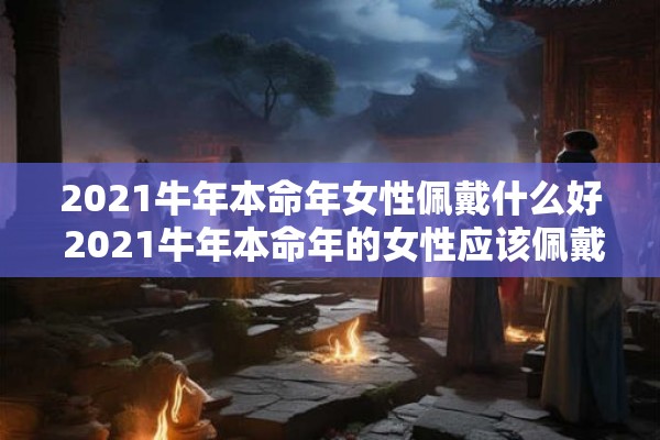 2021牛年本命年女性佩戴什么好 2021牛年本命年的女性应该佩戴什么样的饰品或护身符呢