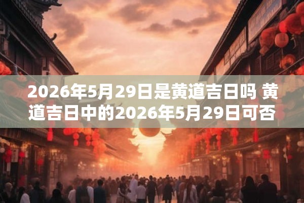 2026年5月29日是黄道吉日吗 黄道吉日中的2026年5月29日可否成为黄道吉日