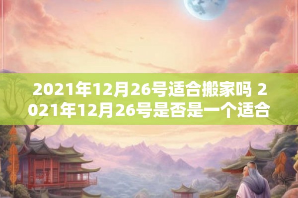 2021年12月26号适合搬家吗 2021年12月26号是否是一个适合搬家的日期