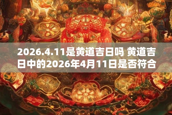2026.4.11是黄道吉日吗 黄道吉日中的2026年4月11日是否符合条件