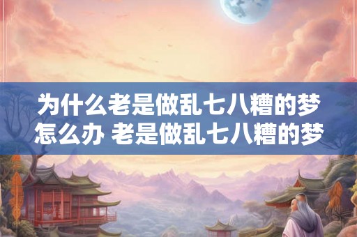 为什么老是做乱七八糟的梦怎么办 老是做乱七八糟的梦应该怎么办 为什么老是做乱七八糟的梦怎么办 老是做乱七八糟的梦应该怎么办
