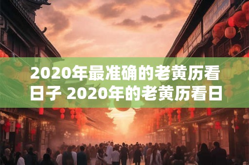 2020年最准确的老黄历看日子 2020年的老黄历看日子哪个版本最准确