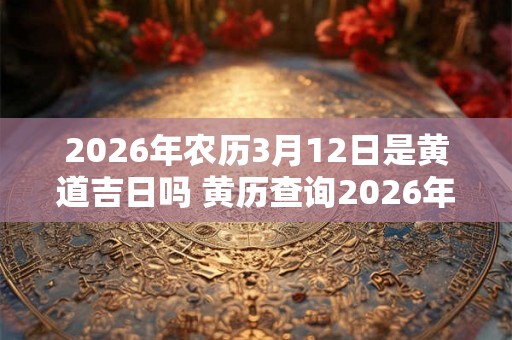2026年农历3月12日是黄道吉日吗 黄历查询2026年农历3月12日是否适合做重要事务