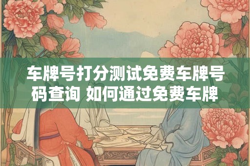 车牌号打分测试免费车牌号码查询 如何通过免费车牌号码查询获取车牌号打分测试结果