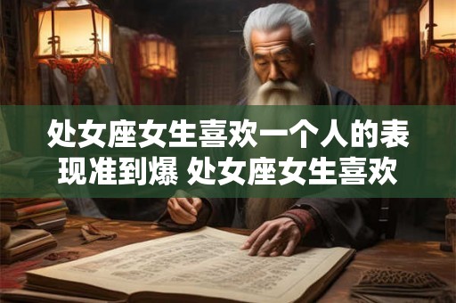 处女座女生喜欢一个人的表现准到爆 处女座女生喜欢一个人的表现准到爆真的有那么准吗