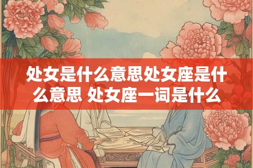处女是什么意思处女座是什么意思 处女座一词是什么含义与处女有何关联