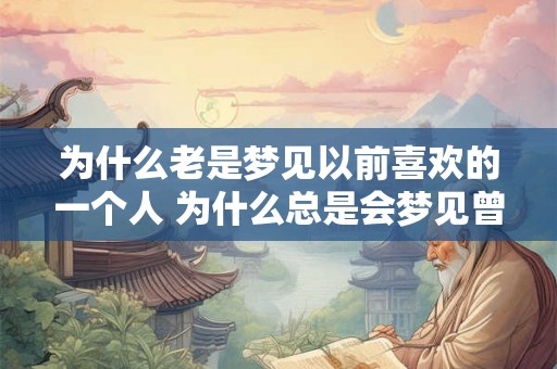 为什么老是梦见以前喜欢的一个人 为什么总是会梦见曾经喜欢过的那个人