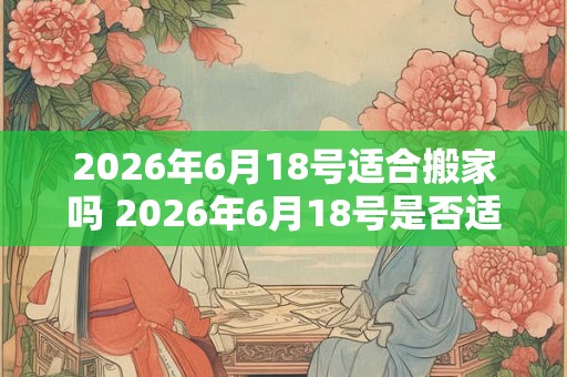 2026年6月18号适合搬家吗 2026年6月18号是否适宜进行搬家