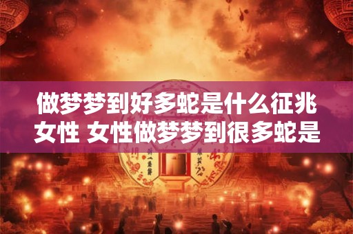 做梦梦到好多蛇是什么征兆女性 女性做梦梦到很多蛇是不是有特别的意义或者预示着什么