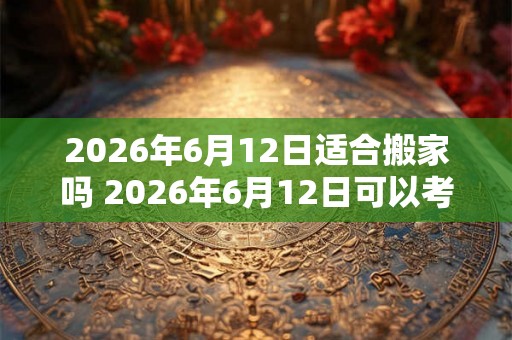 2026年6月12日适合搬家吗 2026年6月12日可以考虑搬家吗
