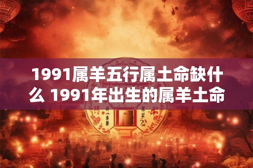 1991属羊五行属土命缺什么 1991年出生的属羊土命缺少什么五行属性