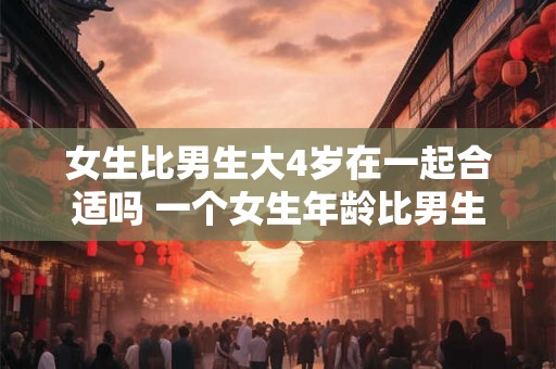 女生比男生大4岁在一起合适吗 一个女生年龄比男生大4岁两人恋爱关系是否合适 女生比男生大4岁在一起合适吗 一个女生年龄比男生大4岁两人恋爱关系是否合适