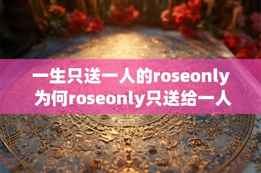 一生只送一人的roseonly 为何roseonly只送给一人 一生只送一人的roseonly 为何roseonly只送给一人