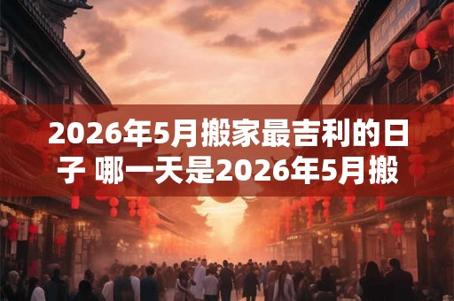 2026年5月搬家最吉利的日子 哪一天是2026年5月搬家最吉利的日子