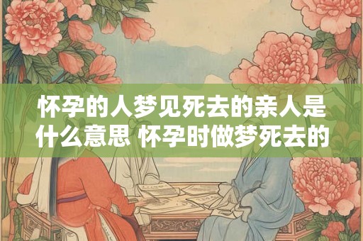 怀孕的人梦见死去的亲人是什么意思 怀孕时做梦死去的亲人代表什么