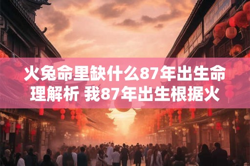 火兔命里缺什么87年出生命理解析 我87年出生根据火兔命理我命中缺少什么