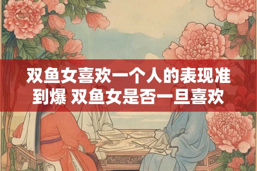 双鱼女喜欢一个人的表现准到爆 双鱼女是否一旦喜欢一个人其表现会非常准确到极致 双鱼女喜欢一个人的表现准到爆 双鱼女是否一旦喜欢一个人其表现会非常准确到极致