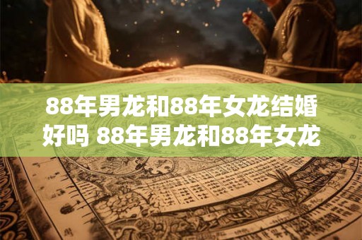 88年男龙和88年女龙结婚好吗 88年男龙和88年女龙能否顺利结婚 88年男龙和88年女龙结婚好吗 88年男龙和88年女龙能否顺利结婚