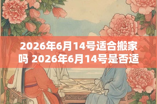 2026年6月14号适合搬家吗 2026年6月14号是否适合进行搬家