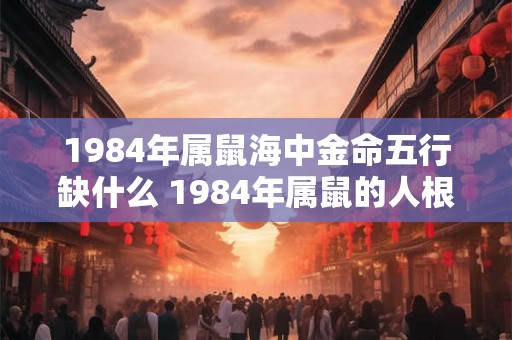 1984年属鼠海中金命五行缺什么 1984年属鼠的人根据海中金命五行缺少哪个元素