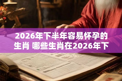 2026年下半年容易怀孕的生肖 哪些生肖在2026年下半年容易怀孕