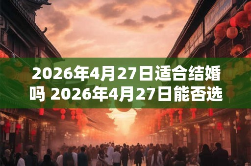 2026年4月27日适合结婚吗 2026年4月27日能否选择为结婚日期