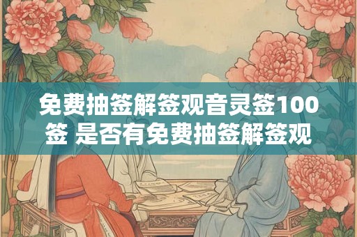 免费抽签解签观音灵签100签 是否有免费抽签解签观音灵签100签可供选择