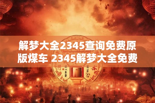 解梦大全2345查询免费原版煤车 2345解梦大全免费查询煤车的原版解释在哪里