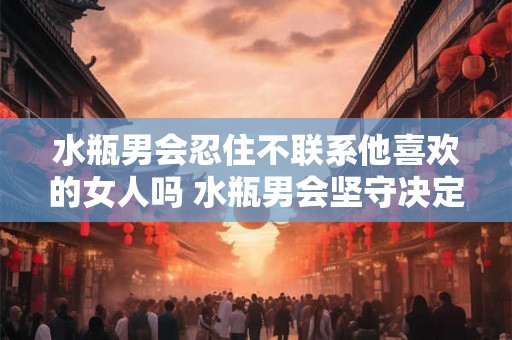 水瓶男会忍住不联系他喜欢的女人吗 水瓶男会坚守决定不主动联系心仪女人吗