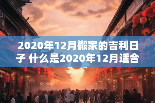 2020年12月搬家的吉利日子 什么是2020年12月适合搬家的吉利日子 2020年12月搬家的吉利日子 什么是2020年12月适合搬家的吉利日子