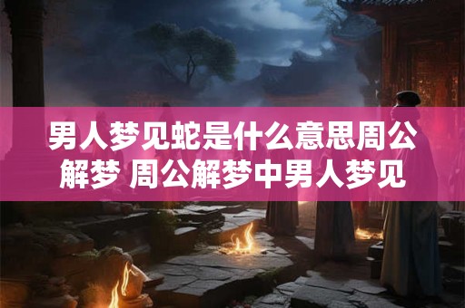 男人梦见蛇是什么意思周公解梦 周公解梦中男人梦见蛇代表什么含义