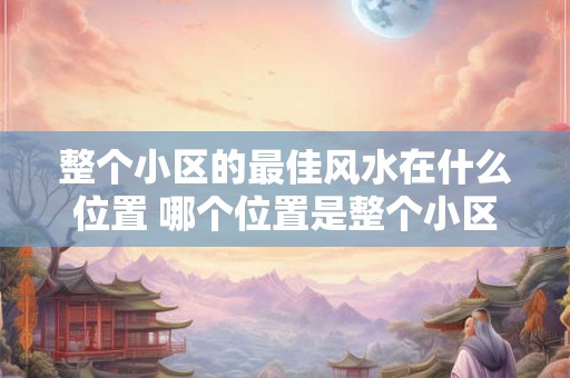 整个小区的最佳风水在什么位置 哪个位置是整个小区最佳风水的呢 整个小区的最佳风水在什么位置 哪个位置是整个小区最佳风水的呢
