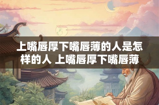上嘴唇厚下嘴唇薄的人是怎样的人 上嘴唇厚下嘴唇薄的人有哪些特点